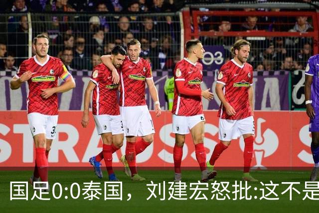国足0:0泰国，刘建宏怒批:这不是友谊赛，是“比烂”大赛